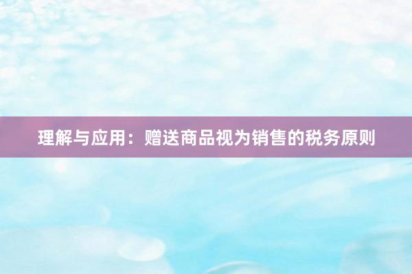 理解与应用：赠送商品视为销售的税务原则